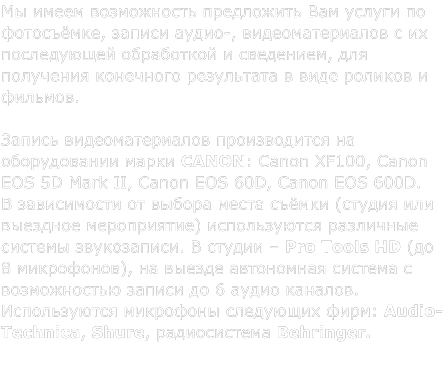 �� ����� ����������� ���������� ��� ������ �� ����������, ������ �����-, ��������������� � �� ����������� ���������� � ���������, ��� ��������� ��������� ���������� � ���� ������� � �������.   ������ ��������������� ������������ �� ������������ ����� CANON: Canon XF100, Canon EOS 5D Mark II, Canon EOS 60D, Canon EOS 600D. � ����������� �� ������ ����� ������ (������ ��� �������� �����������) ������������ ��������� ������� �����������. � ������ ‒ Pro Tools HD (�� 8 ����������), �� ������ ���������� ������� � ������������ ������ �� 6 ����� �������. ������������ ��������� ��������� ����: Audio-Technica, Shure, ������������ Behringer.